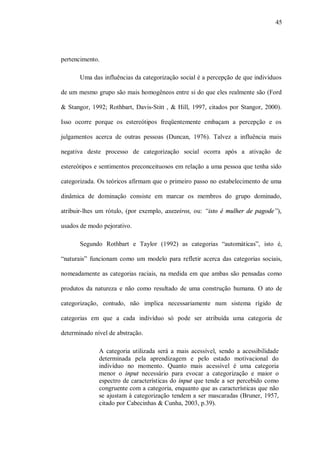 45




pertencimento.

       Uma das influências da categorização social é a percepção de que indivíduos

de um mesmo grupo são mais homogêneos entre si do que eles realmente são (Ford

& Stangor, 1992; Rothbart, Davis-Stitt , & Hill, 1997, citados por Stangor, 2000).

Isso ocorre porque os estereótipos freqüentemente embaçam a percepção e os

julgamentos acerca de outras pessoas (Duncan, 1976). Talvez a influência mais

negativa deste processo de categorização social ocorra após a ativação de

estereótipos e sentimentos preconceituosos em relação a uma pessoa que tenha sido

categorizada. Os teóricos afirmam que o primeiro passo no estabelecimento de uma

dinâmica de dominação consiste em marcar os membros do grupo dominado,

atribuir-lhes um rótulo, (por exemplo, axezeiros, ou: “isto é mulher de pagode”),

usados de modo pejorativo.

       Segundo Rothbart e Taylor (1992) as categorias “automáticas”, isto é,

“naturais” funcionam como um modelo para refletir acerca das categorias sociais,

nomeadamente as categorias raciais, na medida em que ambas são pensadas como

produtos da natureza e não como resultado de uma construção humana. O ato de

categorização, contudo, não implica necessariamente num sistema rígido de

categorias em que a cada indivíduo só pode ser atribuída uma categoria de

determinado nível de abstração.

              A categoria utilizada será a mais acessível, sendo a acessibilidade
              determinada pela aprendizagem e pelo estado motivacional do
              indivíduo no momento. Quanto mais acessível é uma categoria
              menor o input necessário para evocar a categorização e maior o
              espectro de características do input que tende a ser percebido como
              congruente com a categoria, enquanto que as características que não
              se ajustam à categorização tendem a ser mascaradas (Bruner, 1957,
              citado por Cabecinhas & Cunha, 2003, p.39).
 