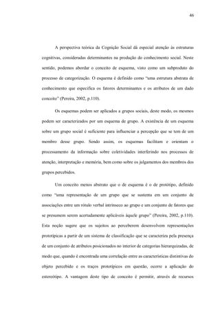 46




       A perspectiva teórica da Cognição Social dá especial atenção às estruturas

cognitivas, consideradas determinantes na produção do conhecimento social. Neste

sentido, podemos abordar o conceito de esquema, visto como um subproduto do

processo de categorização. O esquema é definido como “uma estrutura abstrata de

conhecimento que especifica os fatores determinantes e os atributos de um dado

conceito” (Pereira, 2002, p.110).

       Os esquemas podem ser aplicados a grupos sociais, deste modo, os mesmos

podem ser caracterizados por um esquema de grupo. A existência de um esquema

sobre um grupo social é suficiente para influenciar a percepção que se tem de um

membro desse grupo. Sendo assim, os esquemas facilitam e orientam o

processamento da informação sobre coletividades interferindo nos processos de

atenção, interpretação e memória, bem como sobre os julgamentos dos membros dos

grupos percebidos.

       Um conceito menos abstrato que o de esquema é o de protótipo, definido

como “uma representação de um grupo que se sustenta em um conjunto de

associações entre um rótulo verbal intrínseco ao grupo e um conjunto de fatores que

se presumem serem acertadamente aplicáveis àquele grupo” (Pereira, 2002, p.110).

Esta noção sugere que os sujeitos ao perceberem desenvolvem representações

prototípicas a partir de um sistema de classificação que se caracteriza pela presença

de um conjunto de atributos posicionados no interior de categorias hierarquizadas, de

modo que, quando é encontrada uma correlação entre as características distintivas do

objeto percebido e os traços prototípicos em questão, ocorre a aplicação do

estereótipo. A vantagem deste tipo de conceito é permitir, através de recursos
 
