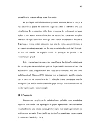 47




metodológicos, a mensuração do tempo de resposta.

       Os psicólogos sociais interessam-se por esses processos porque as crenças a

eles relacionadas podem ter influências negativas sobre os indivíduos-alvo dos

estereótipos e dos preconceitos. Além disso, o interesse dos profissionais por estes

tópicos ocorre porque a estereotipização e os preconceitos representam um pilar

central de um objetivo maior da Psicologia como ciência, a compreensão do como e

do por que as pessoas sentem e reagem a cada uma das outras. A estereotipização e

os preconceitos são considerados um dos tópicos mais fundamentais da Psicologia,

ao lado das atitudes, da cognição social, da percepção de pessoas, e do

comportamento grupal.

       Estes e outros fatores apontam para a modificação das distinções tradicionais

dos estereótipos como associações cognitivas, do preconceito como uma atitude e da

discriminação como comportamento, para visões mais complexas. Para uma visão

multidimensional (Stangor, 2000), integrada com as importantes questões sociais,

com o processo de estereotipização (a aplicação destes estereótipos quando

interagimos com pessoas de um determinado grupo social) e com as novas formas de

abordar o preconceito e a discriminação.


2.2 O Preconceito

       Enquanto os estereótipos são tradicionalmente definidos como associações

cognitivas relacionadas com a percepção de grupos o preconceito é frequentemente

conceituado como uma atitude, ou seja, predisposições para reagir negativamente ou

positivamente a respeito de certos objetos, instituições, conceitos ou outras pessoas

(Richardson & Wanderley, 1985).
 