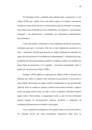 48




       Na Psicologia Social a definição mais utilizada para o preconceito é a de

Allport (1954), que o define como uma atitude negativa em relação a uma pessoa

baseada na crença de que ela tem as características negativas atribuídas a um grupo.

Essa atitude seria constituída por dois componentes, um cognitivo, a generalização

categorial, e um disposicional, a hostilidade, que influenciaria comportamentos

discriminatórios.

       Como toda atitude o preconceito é uma combinação distinta de sentimentos,

inclinações para agir e convicções. Três são os seus componentes essenciais: a) o

afeto – sentimentos eliciados pela presença ou simples lembrança de indivíduos do

grupo alvo do preconceito b) as tendências comportamentais - inclinações para agir,

geralmente de forma discriminatória quando se estabelece contato com membros do

grupo objeto do preconceito e c) a cognição – convicções estereotipadas sobre os

grupos-alvo do preconceito (Myers, 2000).

       Pettigrew (1998) ampliou a compreensão de Allport (1954) ao formular uma

definição que reflete os aspectos mais irracionais do preconceito. O preconceito é

uma antipatia direcionada aos grupos externos acompanhada de uma generalização

indevida. Pode ser sentido ou expresso, consiste numa atitude irracional e negativa

contra um grupo externo como um todo e contra os membros individuais daquele

grupo externo. Neste sentido, a categorização social, ou por nível de sofisticação

musical baseada em hierarquizações culturais, possibilita o surgimento de

concepções preconceituosas em relação a estes grupos.

       Com o surgimento da perspectiva da Cognição Social o preconceito passou a

ser explicado através dos vieses psicológicos responsáveis pelos erros no
 