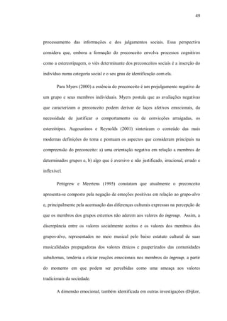 49




processamento das informações e dos julgamentos sociais. Essa perspectiva

considera que, embora a formação do preconceito envolva processos cognitivos

como a estereotipagem, o viés determinante dos preconceitos sociais é a inserção do

indivíduo numa categoria social e o seu grau de identificação com ela.

       Para Myers (2000) a essência do preconceito é um prejulgamento negativo de

um grupo e seus membros individuais. Myers postula que as avaliações negativas

que caracterizam o preconceito podem derivar de laços afetivos emocionais, da

necessidade de justificar o comportamento ou de convicções arraigadas, os

estereótipos. Augoustinos e Reynolds (2001) sintetizam o conteúdo das mais

modernas definições do tema e pontuam os aspectos que consideram principais na

compreensão do preconceito: a) uma orientação negativa em relação a membros de

determinados grupos e, b) algo que é aversivo e não justificado, irracional, errado e

inflexível.

       Pettigrew e Meertens (1995) constatam que atualmente o preconceito

apresenta-se composto pela negação de emoções positivas em relação ao grupo-alvo

e, principalmente pela acentuação das diferenças culturais expressas na percepção de

que os membros dos grupos externos não aderem aos valores do ingroup. Assim, a

discrepância entre os valores socialmente aceitos e os valores dos membros dos

grupos-alvo, representados no meio musical pelo baixo estatuto cultural de suas

musicalidades propagadoras dos valores étnicos e pauperizados das comunidades

subalternas, tenderia a eliciar reações emocionais nos membros do ingroup, a partir

do momento em que podem ser percebidas como uma ameaça aos valores

tradicionais da sociedade.

       A dimensão emocional, também identificada em outras investigações (Dijker,
 