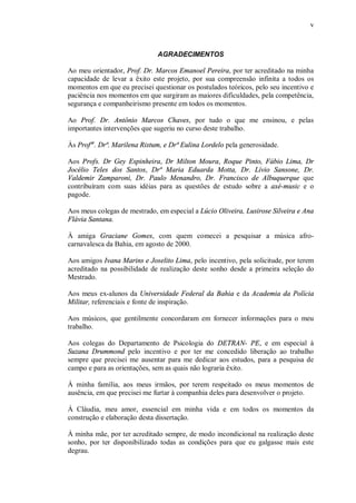 v



                              AGRADECIMENTOS

Ao meu orientador, Prof. Dr. Marcos Emanoel Pereira, por ter acreditado na minha
capacidade de levar a êxito este projeto, por sua compreensão infinita a todos os
momentos em que eu precisei questionar os postulados teóricos, pelo seu incentivo e
paciência nos momentos em que surgiram as maiores dificuldades, pela competência,
segurança e companheirismo presente em todos os momentos.

Ao Prof. Dr. Antônio Marcos Chaves, por tudo o que me ensinou, e pelas
importantes intervenções que sugeriu no curso deste trabalho.

Às Profªs. Drª. Marilena Ristum, e Drª Eulina Lordelo pela generosidade.

Aos Profs. Dr Gey Espinheira, Dr Milton Moura, Roque Pinto, Fábio Lima, Dr
Jocélio Teles dos Santos, Drª Maria Eduarda Motta, Dr. Lívio Sansone, Dr.
Valdemir Zamparoni, Dr. Paulo Menandro, Dr. Francisco de Albuquerque que
contribuíram com suas idéias para as questões de estudo sobre a axé-music e o
pagode.

Aos meus colegas de mestrado, em especial a Lúcio Oliveira, Lusirose Silveira e Ana
Flávia Santana.

À amiga Graciane Gomes, com quem comecei a pesquisar a música afro-
carnavalesca da Bahia, em agosto de 2000.

Aos amigos Ivana Marins e Joselito Lima, pelo incentivo, pela solicitude, por terem
acreditado na possibilidade de realização deste sonho desde a primeira seleção do
Mestrado.

Aos meus ex-alunos da Universidade Federal da Bahia e da Academia da Polícia
Militar, referenciais e fonte de inspiração.

Aos músicos, que gentilmente concordaram em fornecer informações para o meu
trabalho.

Aos colegas do Departamento de Psicologia do DETRAN- PE, e em especial à
Suzana Drummond pelo incentivo e por ter me concedido liberação ao trabalho
sempre que precisei me ausentar para me dedicar aos estudos, para a pesquisa de
campo e para as orientações, sem as quais não lograria êxito.

À minha família, aos meus irmãos, por terem respeitado os meus momentos de
ausência, em que precisei me furtar à companhia deles para desenvolver o projeto.

Á Cláudia, meu amor, essencial em minha vida e em todos os momentos da
construção e elaboração desta dissertação.

Á minha mãe, por ter acreditado sempre, de modo incondicional na realização deste
sonho, por ter disponibilizado todas as condições para que eu galgasse mais este
degrau.
 