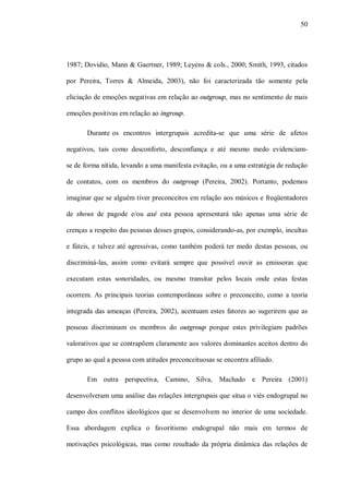 50




1987; Dovidio, Mann & Gaertner, 1989; Leyens & cols., 2000; Smith, 1993, citados

por Pereira, Torres & Almeida, 2003), não foi caracterizada tão somente pela

eliciação de emoções negativas em relação ao outgroup, mas no sentimento de mais

emoções positivas em relação ao ingroup.

       Durante os encontros intergrupais acredita-se que uma série de afetos

negativos, tais como desconforto, desconfiança e até mesmo medo evidenciam-

se de forma nítida, levando a uma manifesta evitação, ou a uma estratégia de redução

de contatos, com os membros do outgroup (Pereira, 2002). Portanto, podemos

imaginar que se alguém tiver preconceitos em relação aos músicos e freqüentadores

de shows de pagode e/ou axé esta pessoa apresentará não apenas uma série de

crenças a respeito das pessoas desses grupos, considerando-as, por exemplo, incultas

e fúteis, e talvez até agressivas, como também poderá ter medo destas pessoas, ou

discriminá-las, assim como evitará sempre que possível ouvir as emissoras que

executam estas sonoridades, ou mesmo transitar pelos locais onde estas festas

ocorrem. As principais teorias contemporâneas sobre o preconceito, como a teoria

integrada das ameaças (Pereira, 2002), acentuam estes fatores ao sugerirem que as

pessoas discriminam os membros do outgroup porque estes privilegiam padrões

valorativos que se contrapõem claramente aos valores dominantes aceitos dentro do

grupo ao qual a pessoa com atitudes preconceituosas se encontra afiliado.

       Em outra perspectiva, Camino, Silva, Machado e Pereira (2001)

desenvolveram uma análise das relações intergrupais que situa o viés endogrupal no

campo dos conflitos ideológicos que se desenvolvem no interior de uma sociedade.

Essa abordagem explica o favoritismo endogrupal não mais em termos de

motivações psicológicas, mas como resultado da própria dinâmica das relações de
 