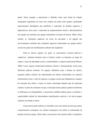 51




poder. Nessa acepção o preconceito é definido como uma forma de relação

intergrupal organizada em torno das relações de poder entre grupos, produzindo

representações ideológicas que justificam a expressão de atitudes negativas e

depreciativas, bem como a expressão de comportamentos hostis e discriminatórios

em relação aos membros dos grupos minoritários (Camino & Pereira, 2002). Nesse

sentido, as valorações negativas em torno da axé-music e do pagode são

provavelmente corolários das avaliações negativas relacionadas aos grupos étnico-

sociais dos quais tais manifestações culturais são originárias

       Entre os fatores capazes de gerar os preconceitos (sociais, afetivos e

cognitivos) podemos destacar entre os fatores sociais, as injustiças ao longo do

tempo, o senso de identidade social, a conformidade e o suporte institucional (Myers,

2000). Como suporte institucional podemos elencar a hierarquização social entre

diferentes práticas culturais. Os espaços simbólicos para a fruição da música,

enquanto prática cultural, são determinados por fatores relacionados aos suportes

institucionais como o valor do ingresso, os grupos sociais que freqüentam os espaços

de execução dos ritmos, a maior ou menor valorização daquele tipo de expressão

cultural. A partir do momento em que a reiteração destas práticas podem transformar

as diferenças em desigualdades, o preconceito também poderá passar a justificar a

superioridade cultural de determinadas manifestações musicais e de certos grupos

culturais em relação a outros.

       O preconceito pode também ser entendido como uma atitude racional que produz

comportamentos estratégicos nas relações intergrupais com ênfase na manutenção da

posição social dos grupos. Deste modo, o preconceito não somente reflete a experiência
 
