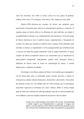 52




social dos indivíduos, mas reflete as normas sociais dos seus grupos de pertença.

(Allport, 1954; Jones, 1972; Pettigrew, 1958; Sherif, 1967, citados por Lima, 2003).

       Duckit (1992) delimitou um conjunto de fatores que poderiam gerar

preconceitos. O primeiro deles refere-se às predisposições genéticas e evolutivas. O

segundo grupo de fatores refere-se às diferenças de cada indivíduo em relação à

susceptibilidade às atitudes e aos comportamentos preconceituosos. O terceiro grupo

de fatores relaciona-se com os padrões sociais, organizacionais e intergrupais de

contato e de regras que orientam as relações entre os grupos. Nesta dimensão estão

incluídas as normas, os regulamentos e as leis segregacionistas que contribuem para

o exercício do poder dos grupos dominantes sobre os grupos dominados. O quarto

conjunto de fatores considerado refere-se aos mecanismos que se manifestam no

plano grupal e interpessoal, especialmente quando estas interações sofrem a

influência de fatores como os meios de comunicação de massa, o sistema

educacional e o ambiente de trabalho.

       Em relação a este último conjunto de fatores vale ressaltar que a segregação é

um dos meios pelos quais as instituições sociais (escolas, governos, a mídia), ao

reforçarem as atitudes culturais dominantes, disseminam o preconceito. Uma análise

das histórias escritas em 134 cartilhas antes de 1970 constatou que os personagens

masculinos superavam os femininos em 3 para l (Myers, 2000). A mesma relação

pode ser feita com a história dos afro-descendentes, que não se vêem retratados nos

livros didáticos, nem tem contada a história de seus povos e da sua cultura.


               Acabar com a discriminação racial dentro das escolas, desconstruindo
               o sentido negativo que freqüentemente é associado à imagem dos
               negros é um dos objetivos da lei federal 10.639/03 Ela pretende inserir
               nos currículos dos estabelecimentos sejam eles públicos ou particulares
 