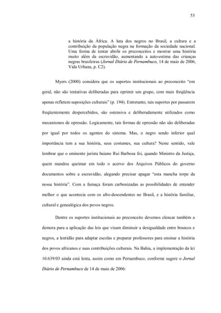 53




              a história da África. A luta dos negros no Brasil, a cultura e a
              contribuição da população negra na formação da sociedade nacional.
              Uma forma de tentar abolir os preconceitos e mostrar uma história
              muito além da escravidão, aumentando a auto-estima das crianças
              negras brasileiras (Jornal Diário de Pernambuco, 14 de maio de 2006,
              Vida Urbana, p. C2).


       Myers (2000) considera que os suportes institucionais ao preconceito “em

geral, não são tentativas deliberadas para oprimir um grupo, com mais freqüência

apenas refletem suposições culturais” (p. 194). Entretanto, tais suportes por passarem

freqüentemente despercebidos, são ostensiva e deliberadamente utilizados como

mecanismos de opressão. Logicamente, tais formas de opressão não são deliberadas

por igual por todos os agentes do sistema. Mas, o negro sendo inferior qual

importância tem a sua história, seus costumes, sua cultura? Neste sentido, vale

lembrar que o eminente jurista baiano Rui Barbosa foi, quando Ministro da Justiça,

quem mandou queimar em todo o acervo dos Arquivos Públicos do governo

documentos sobre a escravidão, alegando precisar apagar “esta mancha torpe da

nossa história”. Com a fumaça foram carbonizadas as possibilidades de entender

melhor o que acontecia com os afro-descendentes no Brasil, e a história familiar,

cultural e genealógica dos povos negros.

       Dentre os suportes institucionais ao preconceito devemos elencar também a

demora para a aplicação das leis que visam diminuir a desigualdade entre brancos e

negros, a lentidão para adaptar escolas e preparar professores para ensinar a história

dos povos africanos e suas contribuições culturais. Na Bahia, a implementação da lei

10.639/03 ainda está lenta, assim como em Pernambuco, conforme sugere o Jornal

Diário de Pernambuco de 14 de maio de 2006:
 