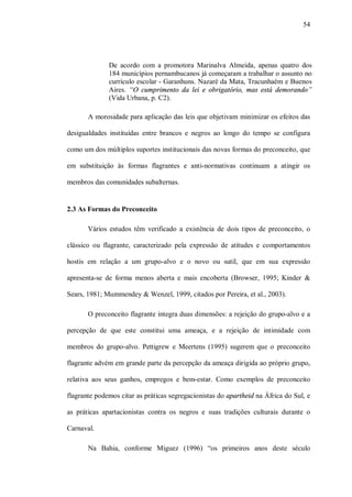 54




              De acordo com a promotora Marinalva Almeida, apenas quatro dos
              184 municípios pernambucanos já começaram a trabalhar o assunto no
              currículo escolar - Garanhuns. Nazaré da Mata, Tracunhaém e Buenos
              Aires. “O cumprimento da lei e obrigatório, mas está demorando”
              (Vida Urbana, p. C2).

       A morosidade para aplicação das leis que objetivam minimizar os efeitos das

desigualdades instituídas entre brancos e negros ao longo do tempo se configura

como um dos múltiplos suportes institucionais das novas formas do preconceito, que

em substituição às formas flagrantes e anti-normativas continuam a atingir os

membros das comunidades subalternas.


2.3 As Formas do Preconceito

       Vários estudos têm verificado a existência de dois tipos de preconceito, o

clássico ou flagrante, caracterizado pela expressão de atitudes e comportamentos

hostis em relação a um grupo-alvo e o novo ou sutil, que em sua expressão

apresenta-se de forma menos aberta e mais encoberta (Browser, 1995; Kinder &

Sears, 1981; Mummendey & Wenzel, 1999, citados por Pereira, et al., 2003).

       O preconceito flagrante integra duas dimensões: a rejeição do grupo-alvo e a

percepção de que este constitui uma ameaça, e a rejeição de intimidade com

membros do grupo-alvo. Pettigrew e Meertens (1995) sugerem que o preconceito

flagrante advém em grande parte da percepção da ameaça dirigida ao próprio grupo,

relativa aos seus ganhos, empregos e bem-estar. Como exemplos de preconceito

flagrante podemos citar as práticas segregacionistas do apartheid na África do Sul, e

as práticas apartacionistas contra os negros e suas tradições culturais durante o

Carnaval.

       Na Bahia, conforme Miguez (1996) “os primeiros anos deste século
 