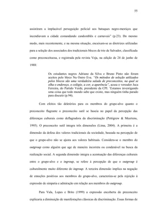 55




assistiram a implacável perseguição policial aos batuques negro-mestiços que

incendiavam a cidade comandando candomblés e carnavais” (p.23). Do mesmo

modo, mais recentemente, e na mesma situação, encaixam-se as diretrizes utilizadas

para a seleção dos associados dos tradicionais blocos de trio de Salvador, classificada

como preconceituosa, e registrada pela revista Veja, na edição de 24 de junho de

1988:

              Os estudantes negros Adriano da Silva e Bruno Pinto não foram
              aceitos pelo bloco Nu Outro Eva. “Os métodos de seleção utilizados
              pelos blocos são uma verdadeira salada de preconceitos, na qual se
              olha o endereço, o colégio, a cor, a aparência”, acusa o vereador Juca
              Ferreira, do Partido Verde, presidente da CPI. ‘Estamos investigando
              uma coisa que todo mundo sabe que existe, mas ninguém tinha parado
              para discutir (p.94).

        Com efeitos tão deletérios para os membros do grupo-alvo quanto o

preconceito flagrante o preconceito sutil se baseia no papel da percepção das

diferenças culturais como deflagradora da discriminação (Pettigrew & Meertens,

1995). O preconceito sutil integra três dimensões (Lima, 2004). A primeira é a

dimensão da defesa dos valores tradicionais da sociedade, baseada na percepção de

que o grupo-alvo não se ajusta aos valores habituais. Considera-se o membro do

outgroup como alguém que age de maneira incorreta ou condenável na busca da

realização social. A segunda dimensão integra a acentuação das diferenças culturais

entre o grupo-alvo e o ingroup, se refere à percepção de que o outgroup é

culturalmente muito diferente do ingroup. A terceira dimensão implica na negação

de emoções positivas aos membros do grupo-alvo, caracteriza-se pela rejeição à

expressão de simpatia e admiração em relação aos membros do outgroup.

        Para Vala, Lopes e Brito (1999) a expressão encoberta do preconceito

explicaria a diminuição de manifestações clássicas de discriminação. Essas formas de
 