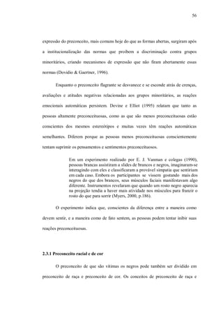 56




expressão do preconceito, mais comuns hoje do que as formas abertas, surgiram após

a institucionalização das normas que proíbem a discriminação contra grupos

minoritários, criando mecanismos de expressão que não firam abertamente essas

normas (Dovidio & Gaertner, 1996).

       Enquanto o preconceito flagrante se desvanece e se esconde atrás de crenças,

avaliações e atitudes negativas relacionadas aos grupos minoritários, as reações

emocionais automáticas persistem. Devine e Elliot (1995) relatam que tanto as

pessoas altamente preconceituosas, como as que são menos preconceituosas estão

conscientes dos mesmos estereótipos e muitas vezes têm reações automáticas

semelhantes. Diferem porque as pessoas menos preconceituosas conscientemente

tentam suprimir os pensamentos e sentimentos preconceituosos.

              Em um experimento realizado por E. J. Vanman e colegas (1990),
              pessoas brancas assistiram a slides de brancos e negros, imaginaram-se
              interagindo com eles e classificaram a provável simpatia que sentiriam
              em cada caso. Embora os participantes se vissem gostando mais dos
              negros do que dos brancos, seus músculos faciais manifestavam algo
              diferente. Instrumentos revelaram que quando um rosto negro aparecia
              na projeção tendia a haver mais atividade nos músculos para franzir o
              rosto do que para sorrir (Myers, 2000, p.186).

       O experimento indica que, conscientes da diferença entre a maneira como

devem sentir, e a maneira como de fato sentem, as pessoas podem tentar inibir suas

reações preconceituosas.




2.3.1 Preconceito racial e de cor

       O preconceito de que são vítimas os negros pode também ser dividido em

preconceito de raça e preconceito de cor. Os conceitos de preconceito de raça e
 
