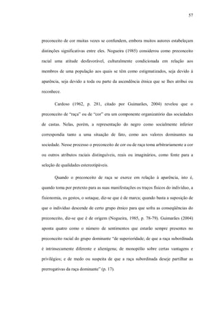 57




preconceito de cor muitas vezes se confundem, embora muitos autores estabeleçam

distinções significativas entre eles. Nogueira (1985) considerou como preconceito

racial uma atitude desfavorável, culturalmente condicionada em relação aos

membros de uma população aos quais se têm como estigmatizados, seja devido à

aparência, seja devido a toda ou parte da ascendência étnica que se lhes atribui ou

reconhece.

       Cardoso (1962, p. 281, citado por Guimarães, 2004) revelou que o

preconceito de “raça” ou de “cor” era um componente organizatório das sociedades

de castas. Nelas, porém, a representação do negro como socialmente inferior

correspondia tanto a uma situação de fato, como aos valores dominantes na

sociedade. Nesse processo o preconceito de cor ou de raça toma arbitrariamente a cor

ou outros atributos raciais distinguíveis, reais ou imaginários, como fonte para a

seleção de qualidades estereotipáveis.

       Quando o preconceito de raça se exerce em relação à aparência, isto é,

quando toma por pretexto para as suas manifestações os traços físicos do indivíduo, a

fisionomia, os gestos, o sotaque, diz-se que é de marca; quando basta a suposição de

que o indivíduo descende de certo grupo étnico para que sofra as conseqüências do

preconceito, diz-se que é de origem (Nogueira, 1985, p. 78-79). Guimarães (2004)

aponta quatro como o número de sentimentos que estarão sempre presentes no

preconceito racial do grupo dominante “de superioridade; de que a raça subordinada

é intrinsecamente diferente e alienígena; de monopólio sobre certas vantagens e

privilégios; e de medo ou suspeita de que a raça subordinada deseje partilhar as

prerrogativas da raça dominante” (p. 17).
 