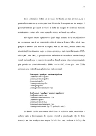 58




       Estes sentimentos podem ser evocados por fatores os mais diversos e, se é

possível que ocorram na presença de uma fisionomia, de um gesto, de um sotaque, é

possível também que sejam evocados a partir da audição de estímulos musicais

relacionados à cultura afro, como o pagode, como a axé-music ou o afoxé.

       Para alguns autores o preconceito que o negro enfrenta não é um preconceito

de cor, nem de raça, é um preconceito misto de classe e de raça. Não é só de raça,

porque há brancos que aceitam os negros, nem só de classe, porque certos atos

discriminatórios atingem a todos os negros, mesmo os mais ricos (Fernandes, 1965,

citado por Lima, 2003). Alguns estudiosos atribuem a esta associação o nome de raça

social, indicando que o preconceito racial no Brasil sempre esteve circunstanciado

por questões de classe (Guimarães, 1999). Harris (1963, citado por Lima, 2003)

construiu uma pirâmide que aglutina raça e classe social:

               Um negro é qualquer um dos seguintes:
               Um branco muito pobre
               Um mulato muito pobre
               Um mulato pobre
               Um negro muito pobre
               Um negro pobre
               Um negro medianamente rico

               Um branco é qualquer um dos seguintes:
               Um branco muito rico
               Um branco medianamente rico
               Um branco pobre
               Um mulato muito rico
               Um mulato medianamente rico
               Um negro muito rico. ( p. 72, grifos do autor).

       No Brasil, devido aos eventos históricos e à realidade social, econômica e

cultural após a desintegração do sistema colonial a classificação não foi feita

tomando por base a origem ou o sangue do indivíduo, mas conforme o fenótipo do
 