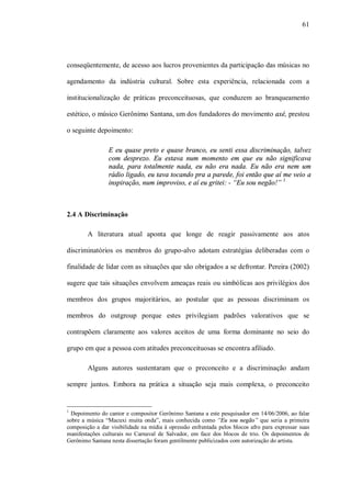 61




conseqüentemente, de acesso aos lucros provenientes da participação das músicas no

agendamento da indústria cultural. Sobre esta experiência, relacionada com a

institucionalização de práticas preconceituosas, que conduzem ao branqueamento

estético, o músico Gerônimo Santana, um dos fundadores do movimento axé, prestou

o seguinte depoimento:

                E eu quase preto e quase branco, eu senti essa discriminação, talvez
                com desprezo. Eu estava num momento em que eu não significava
                nada, para totalmente nada, eu não era nada. Eu não era nem um
                rádio ligado, eu tava tocando pra a parede, foi então que aí me veio a
                inspiração, num improviso, e aí eu gritei: - “Eu sou negão!” 1



2.4 A Discriminação

        A literatura atual aponta que longe de reagir passivamente aos atos

discriminatórios os membros do grupo-alvo adotam estratégias deliberadas com o

finalidade de lidar com as situações que são obrigados a se defrontar. Pereira (2002)

sugere que tais situações envolvem ameaças reais ou simbólicas aos privilégios dos

membros dos grupos majoritários, ao postular que as pessoas discriminam os

membros do outgroup porque estes privilegiam padrões valorativos que se

contrapõem claramente aos valores aceitos de uma forma dominante no seio do

grupo em que a pessoa com atitudes preconceituosas se encontra afiliado.

        Alguns autores sustentaram que o preconceito e a discriminação andam

sempre juntos. Embora na prática a situação seja mais complexa, o preconceito


1
  Depoimento do cantor e compositor Gerônimo Santana a este pesquisador em 14/06/2006, ao falar
sobre a música “Macuxi muita onda”, mais conhecida como “Eu sou negão” que seria a primeira
composição a dar visibilidade na mídia à opressão enfrentada pelos blocos afro para expressar suas
manifestações culturais no Carnaval de Salvador, em face dos blocos de trio. Os depoimentos de
Gerônimo Santana nesta dissertação foram gentilmente publicizados com autorização do artista.
 