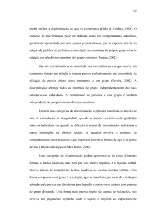 62




prediz melhor a discriminação do que os estereótipos (Fiske & Lindzey, 1988). O

conceito de discriminação pode ser definido como um comportamento manifesto,

geralmente apresentado por uma pessoa preconceituosa, que se exprime através da

adoção de padrões de preferência em relação aos membros do próprio grupo e/ou de

rejeição em relação aos membros dos grupos externos (Pereira, 2002).

       Um ato discriminatório se manifesta nas circunstâncias em que ocorre um

tratamento injusto em relação a alguma pessoa exclusivamente em decorrência da

afiliação da pessoa objeto desse tratamento a um grupo (Pereira, 2002). A

discriminação abrange todos os membros do grupo, independentemente das suas

características individuais. A centralidade da pertença a esse grupo é também

independente do comportamento dos seus membros.

       Existem duas categorias de discriminação, a primeira manifesta-se através de

atos de exclusão ou de desigualdade, quando se impede um tratamento igualitário

entre os indivíduos ou quando se dificulta o acesso de determinados indivíduos a

certas instituições ou direitos sociais. A segunda envolve o conjunto de

comportamentos inter-relacionais que implicam diferentes formas de agir e se portar

devido a fatores ideológicos (Silva Júnior, 2002).

       Estas categorias de discriminação podem apresentar-se de cinco diferentes

formas, a menos insidiosa, mas nem por isso menos negativa, é a rejeição verbal.

Ocorre através de comentários ácidos, anedotas ou mesmo insultos verbais. Uma

forma um pouco mais grave é a evitação, que se manifesta por meio de estratégias

adotadas pela pessoa que discrimina para impedir o acesso ou o contato com pessoas

do grupo dominado. Uma forma mais intensa impõe não apenas verbalizações, mas

envolve um julgamento explícito, onde o sujeito é implícita ou explicitamente
 