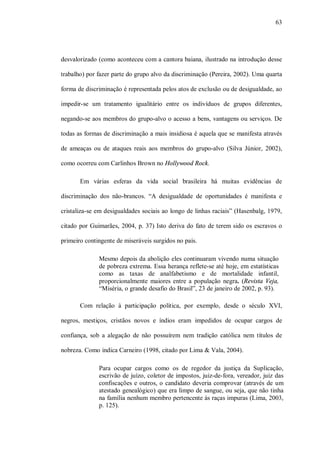 63




desvalorizado (como aconteceu com a cantora baiana, ilustrado na introdução desse

trabalho) por fazer parte do grupo alvo da discriminação (Pereira, 2002). Uma quarta

forma de discriminação é representada pelos atos de exclusão ou de desigualdade, ao

impedir-se um tratamento igualitário entre os indivíduos de grupos diferentes,

negando-se aos membros do grupo-alvo o acesso a bens, vantagens ou serviços. De

todas as formas de discriminação a mais insidiosa é aquela que se manifesta através

de ameaças ou de ataques reais aos membros do grupo-alvo (Silva Júnior, 2002),

como ocorreu com Carlinhos Brown no Hollywood Rock.

       Em várias esferas da vida social brasileira há muitas evidências de

discriminação dos não-brancos. “A desigualdade de oportunidades é manifesta e

cristaliza-se em desigualdades sociais ao longo de linhas raciais” (Hasenbalg, 1979,

citado por Guimarães, 2004, p. 37) Isto deriva do fato de terem sido os escravos o

primeiro contingente de miseráveis surgidos no país.

              Mesmo depois da abolição eles continuaram vivendo numa situação
              de pobreza extrema. Essa herança reflete-se até hoje, em estatísticas
              como as taxas de analfabetismo e de mortalidade infantil,
              proporcionalmente maiores entre a população negra. (Revista Veja,
              “Miséria, o grande desafio do Brasil”, 23 de janeiro de 2002, p. 93).

       Com relação à participação política, por exemplo, desde o século XVI,

negros, mestiços, cristãos novos e índios eram impedidos de ocupar cargos de

confiança, sob a alegação de não possuírem nem tradição católica nem títulos de

nobreza. Como indica Carneiro (1998, citado por Lima & Vala, 2004).

              Para ocupar cargos como os de regedor da justiça da Suplicação,
              escrivão de juízo, coletor de impostos, juiz-de-fora, vereador, juiz das
              confiscações e outros, o candidato deveria comprovar (através de um
              atestado genealógico) que era limpo de sangue, ou seja, que não tinha
              na família nenhum membro pertencente às raças impuras (Lima, 2003,
              p. 125).
 