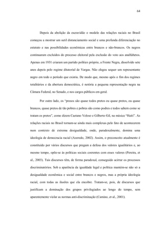 64




       Depois da abolição da escravidão o modelo das relações raciais no Brasil

começou a mostrar um sutil distanciamento social e uma profunda diferenciação no

estatuto e nas possibilidades econômicas entre brancos e não-brancos. Os negros

continuaram excluídos do processo eleitoral pela exclusão do voto aos analfabetos.

Apenas em 1931 criaram um partido político próprio, a Frente Negra, dissolvido sete

anos depois pelo regime ditatorial de Vargas. Não elegeu sequer um representante

negro em todo o período que existiu. De modo que, mesmo após o fim dos regimes

totalitários e da abertura democrática, é notória a pequena representação negra na

Câmara Federal, no Senado, e nos cargos públicos em geral.

       Por outro lado, os “presos são quase todos pretos ou quase pretos, ou quase

brancos, quase pretos de tão pobres e pobres são como podres e todos sabem como se

tratam os pretos”, como dizem Caetano Veloso e Gilberto Gil, na música “Haiti”. As

relações raciais no Brasil tornam-se ainda mais complexas pelo fato de acontecerem

num contexto de extrema desigualdade, onde, paradoxalmente, domina uma

ideologia de democracia racial (Azeredo, 2002). Assim, o preconceito atualmente é

constituído por vários discursos que pregam a defesa dos valores igualitários e, ao

mesmo tempo, opõe-se às políticas sociais coerentes com esses valores (Pereira, et

al., 2003). Tais discursos têm, de forma paradoxal, conseguido acirrar os processos

discriminatórios. Sob a aparência da igualdade legal e política mantém-se não só a

desigualdade econômica e social entre brancos e negros, mas a própria ideologia

racial, com todas as ilusões que ela encobre. Tratam-se, pois, de discursos que

justificam a dominação dos grupos privilegiados ao longo do tempo, sem

aparentemente violar as normas anti-discriminação (Camino, et al., 2001).
 