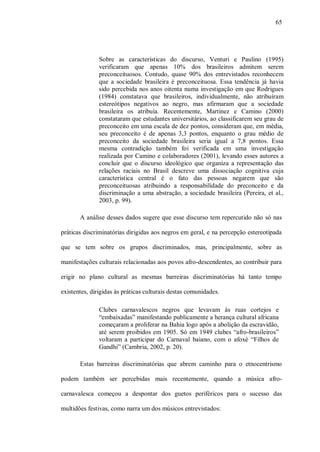 65




               Sobre as características do discurso, Venturi e Paulino (1995)
               verificaram que apenas 10% dos brasileiros admitem serem
               preconceituosos. Contudo, quase 90% dos entrevistados reconhecem
               que a sociedade brasileira é preconceituosa. Essa tendência já havia
               sido percebida nos anos oitenta numa investigação em que Rodrigues
               (1984) constatava que brasileiros, individualmente, não atribuíram
               estereótipos negativos ao negro, mas afirmaram que a sociedade
               brasileira os atribuía. Recentemente, Martinez e Camino (2000)
               constataram que estudantes universitários, ao classificarem seu grau de
               preconceito em uma escala de dez pontos, consideram que, em média,
               seu preconceito é de apenas 3,3 pontos, enquanto o grau médio de
               preconceito da sociedade brasileira seria igual a 7,8 pontos. Essa
               mesma contradição também foi verificada em uma investigação
               realizada por Camino e colaboradores (2001), levando esses autores a
               concluir que o discurso ideológico que organiza a representação das
               relações raciais no Brasil descreve uma dissociação cognitiva cuja
               característica central é o fato das pessoas negarem que são
               preconceituosas atribuindo a responsabilidade do preconceito e da
               discriminação a uma abstração, a sociedade brasileira (Pereira, et al.,
               2003, p. 99).

       A análise desses dados sugere que esse discurso tem repercutido não só nas

práticas discriminatórias dirigidas aos negros em geral, e na percepção estereotipada

que se tem sobre os grupos discriminados, mas, principalmente, sobre as

manifestações culturais relacionadas aos povos afro-descendentes, ao contribuir para

erigir no plano cultural as mesmas barreiras discriminatórias há tanto tempo

existentes, dirigidas às práticas culturais destas comunidades.

               Clubes carnavalescos negros que levavam às ruas cortejos e
               “embaixadas” manifestando publicamente a herança cultural africana
               começaram a proliferar na Bahia logo após a abolição da escravidão,
               até serem proibidos em 1905. Só em 1949 clubes “afro-brasileiros”
               voltaram a participar do Carnaval baiano, com o afoxé “Filhos de
               Gandhi” (Cambria, 2002, p. 20).

       Estas barreiras discriminatórias que abrem caminho para o etnocentrismo

podem também ser percebidas mais recentemente, quando a música afro-

carnavalesca começou a despontar dos guetos periféricos para o sucesso das

multidões festivas, como narra um dos músicos entrevistados:
 