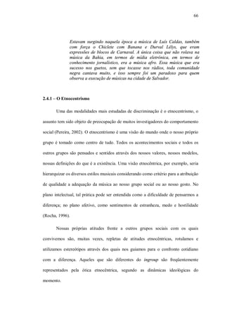 66




              Estavam surgindo naquela época a música de Luís Caldas, também
              com força o Chiclete com Banana e Durval Lélys, que eram
              expressões de blocos de Carnaval. A única coisa que não rolava na
              música da Bahia, em termos de mídia eletrônica, em termos de
              conhecimento jornalístico, era a música afro. Essa música que era
              sucesso nos guetos, sem que tocasse nos rádios, toda comunidade
              negra cantava muito, e isso sempre foi um paradoxo para quem
              observa a execução de músicas na cidade de Salvador.



2.4.1 – O Etnocentrismo

       Uma das modalidades mais estudadas de discriminação é o etnocentrismo, o

assunto tem sido objeto de preocupação de muitos investigadores do comportamento

social (Pereira, 2002). O etnocentrismo é uma visão do mundo onde o nosso próprio

grupo é tomado como centro de tudo. Todos os acontecimentos sociais e todos os

outros grupos são pensados e sentidos através dos nossos valores, nossos modelos,

nossas definições do que é a existência. Uma visão etnocêntrica, por exemplo, seria

hierarquizar os diversos estilos musicais considerando como critério para a atribuição

de qualidade a adequação da música ao nosso grupo social ou ao nosso gosto. No

plano intelectual, tal prática pode ser entendida como a dificuldade de pensarmos a

diferença; no plano afetivo, como sentimentos de estranheza, medo e hostilidade

(Rocha, 1996).

       Nossas próprias atitudes frente a outros grupos sociais com os quais

convivemos são, muitas vezes, repletas de atitudes etnocêntricas, rotulamos e

utilizamos estereótipos através dos quais nos guiamos para o confronto cotidiano

com a diferença. Aqueles que são diferentes do ingroup são freqüentemente

representados pela ótica etnocêntrica, segundo as dinâmicas ideológicas do

momento.
 