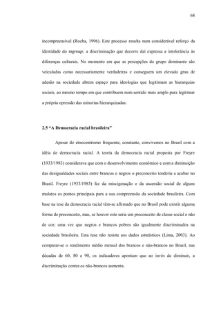 68




incompreensível (Rocha, 1996). Este processo resulta num considerável reforço da

identidade do ingroup; a discriminação que decorre daí expressa a intolerância às

diferenças culturais. No momento em que as percepções do grupo dominante são

veiculadas como necessariamente verdadeiras e conseguem um elevado grau de

adesão na sociedade abrem espaço para ideologias que legitimam as hierarquias

sociais, ao mesmo tempo em que contribuem num sentido mais amplo para legitimar

a própria opressão das minorias hierarquizadas.




2.5 “A Democracia racial brasileira”


       Apesar do etnocentrismo frequente, constante, convivemos no Brasil com a

idéia de democracia racial. A teoria da democracia racial proposta por Freyre

(1933/1983) considerava que com o desenvolvimento econômico e com a diminuição

das desigualdades sociais entre brancos e negros o preconceito tenderia a acabar no

Brasil. Freyre (1933/1983) fez da miscigenação e da ascensão social de alguns

mulatos os pontos principais para a sua compreensão da sociedade brasileira. Com

base na tese da democracia racial têm-se afirmado que no Brasil pode existir alguma

forma de preconceito, mas, se houver este seria um preconceito de classe social e não

de cor; uma vez que negros e brancos pobres são igualmente discriminados na

sociedade brasileira. Esta tese não resiste aos dados estatísticos (Lima, 2003). Ao

comparar-se o rendimento médio mensal dos brancos e não-brancos no Brasil, nas

décadas de 60, 80 e 90, os indicadores apontam que ao invés de diminuir, a

discriminação contra os não-brancos aumenta.
 