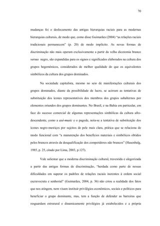 70




mudanças foi o deslocamento das antigas hierarquias raciais para as modernas

hierarquias culturais, de modo que, como disse Guimarães (2004) “as relações raciais

tradicionais permanecem” (p. 20) de modo implícito. As novas formas de

discriminação não mais operam exclusivamente a partir da velha dicotomia branco

versus negro, são expandidas para os signos e significados elaborados na cultura dos

grupos hegemônicos, considerados de melhor qualidade do que os equivalentes

simbólicos da cultura dos grupos dominados.

       Na sociedade capitalista, mesmo no seio de manifestações culturais dos

grupos dominados, diante da possibilidade de lucro, se acirram as tentativas de

substituição dos ícones representativos dos membros dos grupos subalternos por

elementos oriundos dos grupos dominantes. No Brasil, e na Bahia em particular, em

face do sucesso comercial de algumas representações simbólicas da cultura afro-

descendente, como a axé-music e o pagode, nota-se a tentativa de substituição dos

ícones negro-mestiços por sujeitos de pele mais clara, prática que se relaciona de

modo funcional com “a manutenção dos benefícios materiais e simbólicos obtidos

pelos brancos através da desqualificação dos competidores não brancos” (Hasenbalg,

1985, p. 25, citado por Lima, 2003, p.127).

       Vale salientar que a moderna discriminação cultural, travestida e alegorizada

a partir das antigas formas de discriminação, “herdada como parte de nossas

dificuldades em superar os padrões de relações raciais inerentes à ordem social

escravocrata e senhorial” (Guimarães, 2004, p. 36) não criou a realidade dos fatos

que nos atingem, nem visam instituir privilégios econômicos, sociais e políticos para

beneficiar o grupo dominante, mas, tem a função de defender as barreiras que

resguardam estrutural e dinamicamente privilégios já estabelecidos e a própria
 