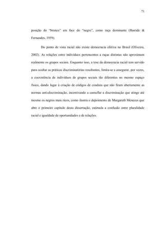 71




posição do “branco” em face do “negro”, como raça dominante (Bastide &

Fernandes, 1959).

       Do ponto de vista racial não existe democracia efetiva no Brasil (Oliveira,

2002). As relações entre indivíduos pertencentes a raças distintas não aproximam

realmente os grupos sociais. Enquanto isso, a tese da democracia racial tem servido

para ocultar as práticas discriminatórias resultantes, limita-se a assegurar, por vezes,

a coexistência de indivíduos de grupos sociais tão diferentes no mesmo espaço

físico, dando lugar à criação de códigos de conduta que não firam abertamente as

normas anti-discriminação, incentivando a camuflar a discriminação que atinge até

mesmo os negros mais ricos, como ilustra o depoimento de Margareth Menezes que

abre o primeiro capítulo desta dissertação, estimula a confusão entre pluralidade

racial e igualdade de oportunidades e de relações.
 
