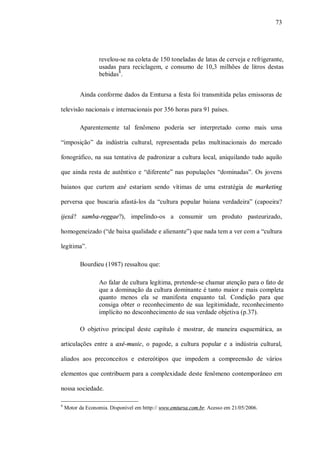 73




                  revelou-se na coleta de 150 toneladas de latas de cerveja e refrigerante,
                  usadas para reciclagem, e consumo de 10,3 milhões de litros destas
                  bebidas8.


          Ainda conforme dados da Emtursa a festa foi transmitida pelas emissoras de

televisão nacionais e internacionais por 356 horas para 91 países.

          Aparentemente tal fenômeno poderia ser interpretado como mais uma

“imposição” da indústria cultural, representada pelas multinacionais do mercado

fonográfico, na sua tentativa de padronizar a cultura local, aniquilando tudo aquilo

que ainda resta de autêntico e “diferente” nas populações “dominadas”. Os jovens

baianos que curtem axé estariam sendo vítimas de uma estratégia de marketing

perversa que buscaria afastá-los da “cultura popular baiana verdadeira” (capoeira?

ijexá? samba-reggae?), impelindo-os a consumir um produto pasteurizado,

homogeneizado (“de baixa qualidade e alienante”) que nada tem a ver com a “cultura

legítima”.

          Bourdieu (1987) ressaltou que:

                  Ao falar de cultura legítima, pretende-se chamar atenção para o fato de
                  que a dominação da cultura dominante é tanto maior e mais completa
                  quanto menos ela se manifesta enquanto tal. Condição para que
                  consiga obter o reconhecimento de sua legitimidade, reconhecimento
                  implícito no desconhecimento de sua verdade objetiva (p.37).

          O objetivo principal deste capítulo é mostrar, de maneira esquemática, as

articulações entre a axé-music, o pagode, a cultura popular e a indústria cultural,

aliados aos preconceitos e estereótipos que impedem a compreensão de vários

elementos que contribuem para a complexidade deste fenômeno contemporâneo em

nossa sociedade.

8
    Motor da Economia. Disponível em htttp:// www.emtursa.com.br. Acesso em 21/05/2006.
 