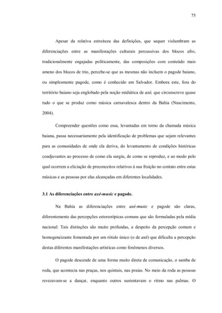 75




         Apesar da relativa estreiteza das definições, que sequer vislumbram as

diferenciações entre as manifestações culturais percussivas dos blocos afro,

tradicionalmente engajadas politicamente, das composições com conteúdo mais

ameno dos blocos de trio, percebe-se que as mesmas não incluem o pagode baiano,

ou simplesmente pagode, como é conhecido em Salvador. Embora este, fora do

território baiano seja englobado pela noção midiática de axé, que circunscreve quase

tudo o que se produz como música carnavalesca dentro da Bahia (Nascimento,

2004).

         Compreender questões como essa, levantadas em torno da chamada música

baiana, passa necessariamente pela identificação de problemas que sejam relevantes

para as comunidades de onde ela deriva, do levantamento de condições históricas

coadjuvantes ao processo de como ela surgiu, de como se reproduz, e ao modo pelo

qual ocorrem a eliciação de preconceitos relativos à sua fruição no contato entre estas

músicas e as pessoas por elas alcançadas em diferentes localidades.


3.1 As diferenciações entre axé-music e pagode.

         Na Bahia as diferenciações entre axé-music e pagode são claras,

diferentemente das percepções estereotípicas comuns que são formuladas pela mídia

nacional. Tais distinções são muito profundas, a despeito da percepção comum e

homogeneizante fomentada por um rótulo único (o de axé) que dificulta a percepção

destas diferentes manifestações artísticas como fenômenos diversos.

         O pagode descende de uma forma muito direta de comunicação, o samba de

roda, que acontecia nas praças, nos quintais, nas praias. No meio da roda as pessoas

revezavam-se a dançar, enquanto outros sustentavam o ritmo nas palmas. O
 