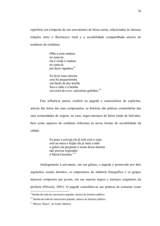 76




repertório era composto de um sem-número de letras curtas, relacionadas às intensas

relações entre o Recôncavo rural e a sociabilidade compartilhada através de

temáticas do cotidiano.

                   Olha a cana madura
                   no canaviá
                   ela é verde é madura
                   no canaviá
                   pra fazer rapadura.9

                   Eu levei uma carreira
                   esta foi pequenininha
                   um facão de dez arroba
                   fora o cabo e a bainha
                   um cesta de ovos, setecentas galinhas.10


           Esta influência parece conferir ao pagode a característica de explicitar,

através das letras das suas composições, as histórias das práticas comunitárias das

suas comunidades de origem, no caso, negro-mestiços de baixa renda de Salvador,

bem como aspectos do cotidiano referentes às novas formas de sociabilidade da

cidade.

                   Eu peço a cerveja ela já está com o copo
                   está na mesa o feijão ela já mete a mão
                   a galera me pergunta o nome dessa menina
                   não precisa responder
                   é Maria Gasolina.”11


           Analogamente à axé-music, em sua gênese, o pagode é promovido por dois

segmentos sociais distintos, os empresários da indústria fonográfica e os grupos

musicais compostos por jovens, em sua maioria negros e mestiços originários da

periferia (Oliveira, 2001). O pagode consolidou-se nas práticas de consumo como
9
    Samba-de-roda do cancioneiro popular, música de domínio público.
10
     Samba-de-roda do cancioneiro popular, música de domínio público.
11
     Música “Jhaco”, de Tonho Matéria.
 