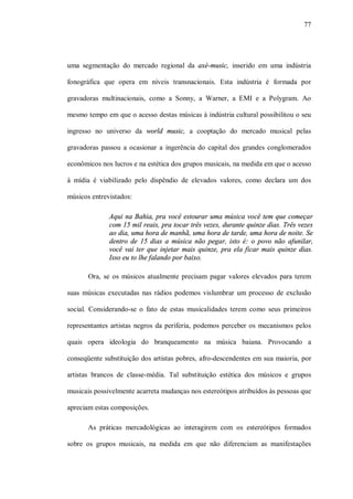 77




uma segmentação do mercado regional da axé-music, inserido em uma indústria

fonográfica que opera em níveis transnacionais. Esta indústria é formada por

gravadoras multinacionais, como a Sonny, a Warner, a EMI e a Polygram. Ao

mesmo tempo em que o acesso destas músicas à indústria cultural possibilitou o seu

ingresso no universo da world music, a cooptação do mercado musical pelas

gravadoras passou a ocasionar a ingerência do capital dos grandes conglomerados

econômicos nos lucros e na estética dos grupos musicais, na medida em que o acesso

à mídia é viabilizado pelo dispêndio de elevados valores, como declara um dos

músicos entrevistados:

              Aqui na Bahia, pra você estourar uma música você tem que começar
              com 15 mil reais, pra tocar três vezes, durante quinze dias. Três vezes
              ao dia, uma hora de manhã, uma hora de tarde, uma hora de noite. Se
              dentro de 15 dias a música não pegar, isto é: o povo não afunilar,
              você vai ter que injetar mais quinze, pra ela ficar mais quinze dias.
              Isso eu to lhe falando por baixo.

       Ora, se os músicos atualmente precisam pagar valores elevados para terem

suas músicas executadas nas rádios podemos vislumbrar um processo de exclusão

social. Considerando-se o fato de estas musicalidades terem como seus primeiros

representantes artistas negros da periferia, podemos perceber os mecanismos pelos

quais opera ideologia do branqueamento na música baiana. Provocando a

conseqüente substituição dos artistas pobres, afro-descendentes em sua maioria, por

artistas brancos de classe-média. Tal substituição estética dos músicos e grupos

musicais possivelmente acarreta mudanças nos estereótipos atribuídos às pessoas que

apreciam estas composições.

       As práticas mercadológicas ao interagirem com os estereótipos formados

sobre os grupos musicais, na medida em que não diferenciam as manifestações
 