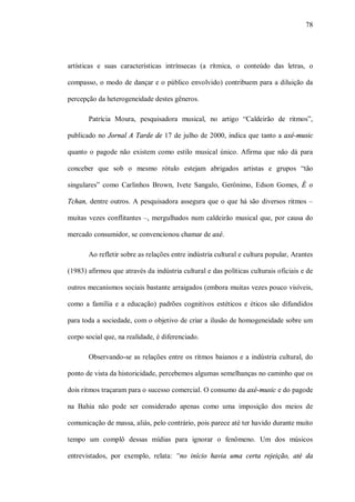 78




artísticas e suas características intrínsecas (a rítmica, o conteúdo das letras, o

compasso, o modo de dançar e o público envolvido) contribuem para a diluição da

percepção da heterogeneidade destes gêneros.

       Patrícia Moura, pesquisadora musical, no artigo “Caldeirão de ritmos”,

publicado no Jornal A Tarde de 17 de julho de 2000, indica que tanto a axé-music

quanto o pagode não existem como estilo musical único. Afirma que não dá para

conceber que sob o mesmo rótulo estejam abrigados artistas e grupos “tão

singulares” como Carlinhos Brown, Ivete Sangalo, Gerônimo, Edson Gomes, É o

Tchan, dentre outros. A pesquisadora assegura que o que há são diversos ritmos –

muitas vezes conflitantes –, mergulhados num caldeirão musical que, por causa do

mercado consumidor, se convencionou chamar de axé.

       Ao refletir sobre as relações entre indústria cultural e cultura popular, Arantes

(1983) afirmou que através da indústria cultural e das políticas culturais oficiais e de

outros mecanismos sociais bastante arraigados (embora muitas vezes pouco visíveis,

como a família e a educação) padrões cognitivos estéticos e éticos são difundidos

para toda a sociedade, com o objetivo de criar a ilusão de homogeneidade sobre um

corpo social que, na realidade, é diferenciado.

       Observando-se as relações entre os ritmos baianos e a indústria cultural, do

ponto de vista da historicidade, percebemos algumas semelhanças no caminho que os

dois ritmos traçaram para o sucesso comercial. O consumo da axé-music e do pagode

na Bahia não pode ser considerado apenas como uma imposição dos meios de

comunicação de massa, aliás, pelo contrário, pois parece até ter havido durante muito

tempo um complô dessas mídias para ignorar o fenômeno. Um dos músicos

entrevistados, por exemplo, relata: “no início havia uma certa rejeição, até da
 