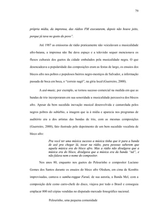 79




própria mídia, da imprensa, das rádios FM executarem, depois não houve jeito,

porque já tava no gosto do povo”.

       Até 1987 as emissoras de rádio praticamente não veiculavam a musicalidade

afro-baiana, a imprensa não lhe dava espaço e a televisão sequer mencionava os

fluxos culturais dos guetos da cidade embalados pela musicalidade negra. O que

desencadeava a popularidade das composições eram as festas de largo, os ensaios dos

blocos afro nos pobres e populosos bairros negro-mestiços de Salvador, a informação

passada de boca em boca, o “correio nagô”, na gíria local (Guerreiro, 2000).

       A axé-music, por exemplo, se tornou sucesso comercial na medida em que as

bandas de trio incorporaram em sua sonoridade a musicalidade percussiva dos blocos

afro. Apesar da bem sucedida inovação musical desenvolvida e cantarolada pelos

negros pobres do subúrbio, a imagem que ia à mídia e aparecia nos programas de

auditório era a dos artistas das bandas de trio, com as mesmas composições

(Guerreiro, 2000), fato ilustrado pelo depoimento de um bem sucedido vocalista de

bloco afro:

              Pra você ter uma música sucesso a música tinha que ir para a banda
              de axé pra chegar lá, tocar na rádio, para pessoas saberem que
              aquela música era do bloco afro. Mas a rádio não divulgava que a
              música era do bloco, divulgava que a música era da banda “tal”, e
              não falava nem o nome do compositor.

       Nos anos 80, enquanto nos guetos do Pelourinho o compositor Luciano

Gomes dos Santos durante os ensaios do bloco afro Olodum, em cima de Kombis

improvisadas, cantava o samba-reggae Faraó, de sua autoria, a Banda Mel, com a

composição dele como carro-chefe do disco, viajava por todo o Brasil e conseguia

emplacar 800 mil cópias vendidas no disputado mercado fonográfico nacional.

              Pelourinho, uma pequena comunidade
 