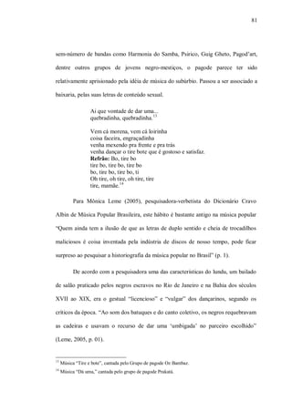 81




sem-número de bandas como Harmonia do Samba, Psirico, Guig Gheto, Pagod’art,

dentre outros grupos de jovens negro-mestiços, o pagode parece ter sido

relativamente aprisionado pela idéia de música do subúrbio. Passou a ser associado a

baixaria, pelas suas letras de conteúdo sexual.

                   Ai que vontade de dar uma...
                   quebradinha, quebradinha. 13

                   Vem cá morena, vem cá loirinha
                   coisa faceira, engraçadinha
                   venha mexendo pra frente e pra trás
                   venha dançar o tire bote que é gostoso e satisfaz.
                   Refrão: Bo, tire bo
                   tire bo, tire bo, tire bo
                   bo, tire bo, tire bo, ti
                   Oh tire, oh tire, oh tire, tire
                   tire, mamãe.14

           Para Mônica Leme (2005), pesquisadora-verbetista do Dicionário Cravo

Albin de Música Popular Brasileira, este hábito é bastante antigo na música popular

“Quem ainda tem a ilusão de que as letras de duplo sentido e cheia de trocadilhos

maliciosos é coisa inventada pela indústria de discos de nosso tempo, pode ficar

surpreso ao pesquisar a historiografia da música popular no Brasil” (p. 1).

           De acordo com a pesquisadora uma das características do lundu, um bailado

de salão praticado pelos negros escravos no Rio de Janeiro e na Bahia dos séculos

XVII ao XIX, era o gestual “licencioso” e “vulgar” dos dançarinos, segundo os

críticos da época. “Ao som dos batuques e do canto coletivo, os negros requebravam

as cadeiras e usavam o recurso de dar uma ‘umbigada’ no parceiro escolhido”

(Leme, 2005, p. 01).


13
     Música “Tire e bote”, cantada pelo Grupo de pagode Oz Bambaz.
14
     Música “Dá uma,” cantada pelo grupo de pagode Prakatá.
 