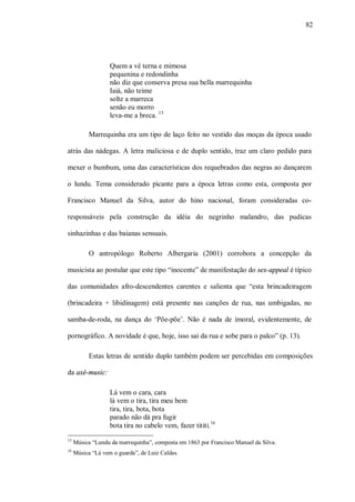 82




                   Quem a vê terna e mimosa
                   pequenina e redondinha
                   não diz que conserva presa sua bella marrequinha
                   Iaiá, não teime
                   solte a marreca
                   senão eu morro
                   leva-me a breca. 15

           Marrequinha era um tipo de laço feito no vestido das moças da época usado

atrás das nádegas. A letra maliciosa e de duplo sentido, traz um claro pedido para

mexer o bumbum, uma das características dos requebrados das negras ao dançarem

o lundu. Tema considerado picante para a época letras como esta, composta por

Francisco Manuel da Silva, autor do hino nacional, foram consideradas co-

responsáveis pela construção da idéia do negrinho malandro, das pudicas

sinhazinhas e das baianas sensuais.

           O antropólogo Roberto Albergaria (2001) corrobora a concepção da

musicista ao postular que este tipo “inocente” de manifestação do sex-appeal é típico

das comunidades afro-descendentes carentes e salienta que “esta brincadeiragem

(brincadeira + libidinagem) está presente nas canções de rua, nas umbigadas, no

samba-de-roda, na dança do ‘Põe-põe’. Não é nada de imoral, evidentemente, de

pornográfico. A novidade é que, hoje, isso sai da rua e sobe para o palco” (p. 13).

           Estas letras de sentido duplo também podem ser percebidas em composições

da axé-music:

                   Lá vem o cara, cara
                   lá vem o tira, tira meu bem
                   tira, tira, bota, bota
                   parado não dá pra fugir
                   bota tira no cabelo vem, fazer tititi.16
15
     Música “Lundu da marrequinha”, composta em 1863 por Francisco Manuel da Silva.
16
     Música “Lá vem o guarda”, de Luiz Caldas.
 