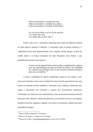 83




                   Kirika na bussanha é o caminho do amor
                   kirika na bussanha é o caminho de se adorar
                   kirika na bussanha é o caminho da felicidade. 17


                   Eu vou enviar enfiar a uva no céu da sua boca
                   e aí, chupa toda, toda,
                   e aí, chupa toda, eu disse toda.18


           Porém, neste caso, o tratamento dispensado por setores da indústria cultural

aos dois gêneros musicais é diferente. A associação entre os grupos musicais e a

vulgaridade ocorre mais frequentemente com o pagode, mesmo porque, as letras de

sentido duplo e as danças erotizadas são mais frequentes neste último, o que

possibilta preconceitos mais intensos:

                   A atual cena do pagode baiano mostra grupos completamente vulgares,
                   com suas apresentações que parecem rituais do inferno, tal a futilidade
                   dos cantores (que rebolam como se não tivessem controle psicológico
                   para isso) e do público.19

           A menor visibilidade de fatores considerados negativos em relação à axé-

music possivelmente ocorre como corolário do maior nível de agenciamento dos seus

artistas no mercado de bens simbólicos. Articulado com a indústria cultural há mais

tempo o movimento axé concentra a maioria dos investimentos financeiros

relacionados ao Carnaval e suas manifestações, como as micaretas (carnavais fora de

época por todo o Brasil) e atualmente patrocina, com elevados recursos, um conjunto

limitado de artistas, enquanto o pagode, com menos investimentos, abriga uma maior

quantidade de grupos.

17
     Música “Kirika na Busanha”, de Gerônimo.
18
     Música “Céu da Boca”, cantada por Ivete Sangalo.
19
     Disponível em http:// www.faxinacultural.com.br. Acesso em 03/07/2006.
 