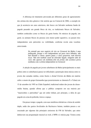 84




       A diferença de tratamento provocada por diferentes graus de agenciamento

dos artistas dos dois gêneros é tão notória que no Carnaval de 2006, a exemplo do

que já acontecia nos anos anteriores, não houve em Salvador nenhuma banda de

pagode puxando um grande bloco de trio, os tradicionais blocos de Salvador,

também conhecidos como os blocos de gente bonita. Os músicos de pagode, em

geral, ou animam blocos de pessoas com menor poder aquisitivo, ou puxam trios

independentes sem patrocínio ou visibilidade, conforme revela uma vocalista

entrevistada:

                Eu entendi que esse negócio de trio no Carnaval da Bahia é uma
                palhaçada, porque o trio independente sai para cinco bêbados, não
                mal dizendo a classe, quatro putas, e cinco graxeiras, nem deveria
                tocar. Não tem nenhum canal de televisão ligado, ninguém sabe de
                você, não aparece em nenhuma foto do jornal, não acontece porra
                nenhuma com o artista independente no Carnaval.


       A adoção do pagode por jovens suburbanos da Bahia (principalmente os mais

pobres entre os suburbanos) parece ter dificultado a penetração desta música entre os

jovens das camadas médias, como ilustra o Jornal Correio da Bahia em matéria

sobre o ensaio do grupo Gerasamba (que posteriormente se chamaria É o Tchan) em

15 de setembro de 1995 no Clube Espanhol, tradicional reduto dos jovens da classe-

média baiana, quando afirma que o público composto em sua maioria por

“mauricinhos e patricinhas” que até então tinham, por principio, a idéia de que

pagode era coisa de pobretão, lotava o espaço.

       Em pouco tempo o pagode, com suas metáforas rebolativas e letras de sentido

duplo, saído dos guetos favelizados do Recôncavo baiano, também passou a ser

executado por algumas das principais emissoras de FM de Salvador, que antes

dedicavam sua programação musical ao rock, à MPB e à música pop. Tomou conta
 