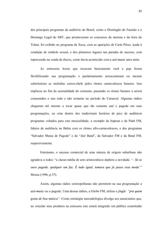 85




dos principais programas de auditório do Brasil, como o Domingão do Faustão e o

Domingo Legal do SBT, que promoveram os concursos da morena e da loira do

Tchan, foi exibido no programa da Xuxa, com as aparições de Carla Pérez, içada à

condição de símbolo sexual, e dos primeiros lugares nas paradas de sucesso, com

repercussão na venda de discos, como havia acontecido com a axé-music anos atrás.

       As emissoras locais que tocavam basicamente rock e pop foram

flexibilizando sua programação e paulatinamente acrescentaram ou mesmo

substituíram as melodias carros-chefe pelos ritmos carnavalescos baianos. Isso

implicou no fim da sazonalidade do consumo, passando os ritmos baianos a serem

consumidos o ano todo e não somente no período do Carnaval. Algumas rádios

chegaram até mesmo a tocar quase que tão somente axé e pagode em suas

programações, ou criar dentro dos tradicionais horários de pico de audiência

programas voltados para esta musicalidade, a exemplo da Itapoan e da Piatã FM,

líderes de audiência na Bahia com os ritmos afro-carnavalescos, e dos programas

“Salvador Mania de Pagode” e do “Axé Band”, da Salvador FM e da Band FM,

respectivamente.

       Entretanto, o sucesso comercial de uma música de origem suburbana não

agradava a todos: “a classe-média de ares aristocráticos deplora a novidade. ‘– Só se

ouve pagode, qualquer um faz. É tudo igual, tomara que já passe essa moda’”

Moura (1996, p.37).

       Assim, algumas rádios soteropolitanas não permitem na sua programação a

axé-music ou o pagode. Uma dessas rádios, a Globo FM, utiliza o jingle: “pra quem

gosta de boa música”. Como estratégia mercadológica divulga aos anunciantes que,

ao veicular seus produtos na emissora este estará atingindo um público constituído
 