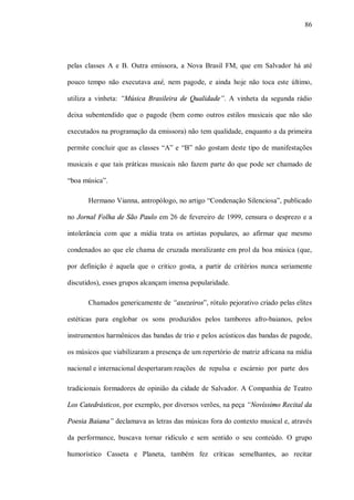 86




pelas classes A e B. Outra emissora, a Nova Brasil FM, que em Salvador há até

pouco tempo não executava axé, nem pagode, e ainda hoje não toca este último,

utiliza a vinheta: “Música Brasileira de Qualidade”. A vinheta da segunda rádio

deixa subentendido que o pagode (bem como outros estilos musicais que não são

executados na programação da emissora) não tem qualidade, enquanto a da primeira

permite concluir que as classes “A” e “B” não gostam deste tipo de manifestações

musicais e que tais práticas musicais não fazem parte do que pode ser chamado de

“boa música”.

       Hermano Vianna, antropólogo, no artigo “Condenação Silenciosa”, publicado

no Jornal Folha de São Paulo em 26 de fevereiro de 1999, censura o desprezo e a

intolerância com que a mídia trata os artistas populares, ao afirmar que mesmo

condenados ao que ele chama de cruzada moralizante em prol da boa música (que,

por definição é aquela que o critico gosta, a partir de critérios nunca seriamente

discutidos), esses grupos alcançam imensa popularidade.

       Chamados genericamente de “axezeiros”, rótulo pejorativo criado pelas elites

estéticas para englobar os sons produzidos pelos tambores afro-baianos, pelos

instrumentos harmônicos das bandas de trio e pelos acústicos das bandas de pagode,

os músicos que viabilizaram a presença de um repertório de matriz africana na mídia

nacional e internacional despertaram reações de repulsa e escárnio por parte dos

tradicionais formadores de opinião da cidade de Salvador. A Companhia de Teatro

Los Catedrásticos, por exemplo, por diversos verões, na peça “Novíssimo Recital da

Poesia Baiana” declamava as letras das músicas fora do contexto musical e, através

da performance, buscava tornar ridículo e sem sentido o seu conteúdo. O grupo

humorístico Casseta e Planeta, também fez críticas semelhantes, ao recitar
 