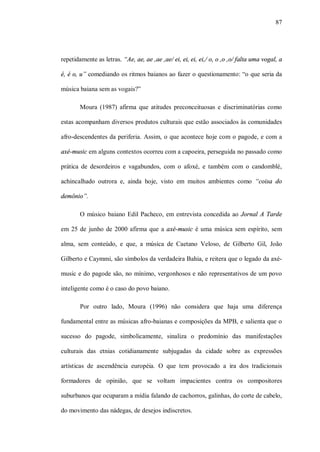 87




repetidamente as letras. “Ae, ae, ae ,ae ,ae/ ei, ei, ei, ei,/ o, o ,o ,o/ falta uma vogal, a

é, é o, u” comediando os ritmos baianos ao fazer o questionamento: “o que seria da

música baiana sem as vogais?”

       Moura (1987) afirma que atitudes preconceituosas e discriminatórias como

estas acompanham diversos produtos culturais que estão associados às comunidades

afro-descendentes da periferia. Assim, o que acontece hoje com o pagode, e com a

axé-music em alguns contextos ocorreu com a capoeira, perseguida no passado como

prática de desordeiros e vagabundos, com o afoxé, e também com o candomblé,

achincalhado outrora e, ainda hoje, visto em muitos ambientes como “coisa do

demônio”.

       O músico baiano Edil Pacheco, em entrevista concedida ao Jornal A Tarde

em 25 de junho de 2000 afirma que a axé-music é uma música sem espírito, sem

alma, sem conteúdo, e que, a música de Caetano Veloso, de Gilberto Gil, João

Gilberto e Caymmi, são símbolos da verdadeira Bahia, e reitera que o legado da axé-

music e do pagode são, no mínimo, vergonhosos e não representativos de um povo

inteligente como é o caso do povo baiano.

        Por outro lado, Moura (1996) não considera que haja uma diferença

fundamental entre as músicas afro-baianas e composições da MPB, e salienta que o

sucesso do pagode, simbolicamente, sinaliza o predomínio das manifestações

culturais das etnias cotidianamente subjugadas da cidade sobre as expressões

artísticas de ascendência européia. O que tem provocado a ira dos tradicionais

formadores de opinião, que se voltam impacientes contra os compositores

suburbanos que ocuparam a mídia falando de cachorros, galinhas, do corte de cabelo,

do movimento das nádegas, de desejos indiscretos.
 