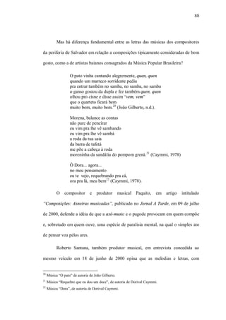 88




           Mas há diferença fundamental entre as letras das músicas dos compositores

da periferia de Salvador em relação a composições tipicamente consideradas de bom

gosto, como a de artistas baianos consagrados da Música Popular Brasileira?

                   O pato vinha cantando alegremente, quen, quen
                   quando um marreco sorridente pediu
                   pra entrar também no samba, no samba, no samba
                   o ganso gostou da dupla e fez também quen, quen
                   olhou pro cisne e disse assim “vem, vem”
                   que o quarteto ficará bem
                   muito bom, muito bem. 20 (João Gilberto, n.d.).

                   Morena, balance as contas
                   não pare de peneirar
                   eu vim pra lhe vê sambando
                   eu vim pra lhe vê sambá
                   a roda da tua saia
                   da barra de tafetá
                   me põe a cabeça à roda
                   moreninha da sandália do pompom grená. 21 (Caymmi, 1978)

                   Ô Dora... agora...
                   no meu pensamento
                   eu te vejo, requebrando pra cá,
                   ora pra lá, meu bem22 (Caymmi, 1978).

           O    compositor      e    produtor       musical   Paquito,   em   artigo   intitulado

“Composições: Asneiras musicadas”, publicado no Jornal A Tarde, em 09 de julho

de 2000, defende a idéia de que a axé-music e o pagode provocam em quem compõe

e, sobretudo em quem ouve, uma espécie de paralisia mental, na qual o simples ato

de pensar voa pelos ares.

           Roberto Santana, também produtor musical, em entrevista concedida ao

mesmo veículo em 18 de junho de 2000 opina que as melodias e letras, com


20
     Música “O pato” de autoria de João Gilberto.
21
     Música “Requebre que eu dou um doce”, de autoria de Dorival Caymmi.
22
     Música “Dora”, de autoria de Dorival Caymmi.
 