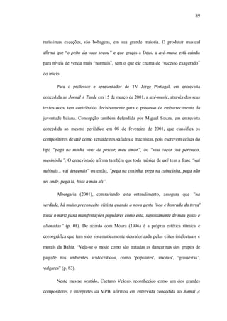 89




raríssimas exceções, são bobagens, em sua grande maioria. O produtor musical

afirma que “o peito da vaca secou” e que graças a Deus, a axé-music está caindo

para níveis de venda mais “normais”, sem o que ele chama de “sucesso exagerado”

do início.

       Para o professor e apresentador de TV Jorge Portugal, em entrevista

concedida ao Jornal A Tarde em 15 de março de 2001, a axé-music, através dos seus

textos ocos, tem contribuído decisivamente para o processo de emburrecimento da

juventude baiana. Concepção também defendida por Miguel Souza, em entrevista

concedida ao mesmo periódico em 08 de fevereiro de 2001, que classifica os

compositores de axé como verdadeiros safados e machistas, pois escrevem coisas do

tipo “pega na minha vara de pescar, meu amor”, ou “vou caçar sua perereca,

menininha”. O entrevistado afirma também que toda música de axé tem a frase “vai

subindo... vai descendo” ou então, “pega na coxinha, pega na cabecinha, pega não

sei onde, pega lá, bota a mão ali”.

       Albergaria (2001), contrariando este entendimento, assegura que “na

verdade, há muito preconceito elitista quando a nova gente ‘boa e honrada da terra'

torce o nariz para manifestações populares como esta, supostamente de mau gosto e

alienadas” (p. 08). De acordo com Moura (1996) é a própria estética rítmica e

coreográfica que tem sido sistematicamente desvalorizada pelas elites intelectuais e

morais da Bahia. “Veja-se o modo como são tratadas as dançarinas dos grupos de

pagode nos ambientes aristocráticos, como ‘populares', imorais', ‘grosseiras’,

vulgares” (p. 83).

       Neste mesmo sentido, Caetano Veloso, reconhecido como um dos grandes

compositores e intérpretes da MPB, afirmou em entrevista concedida ao Jornal A
 
