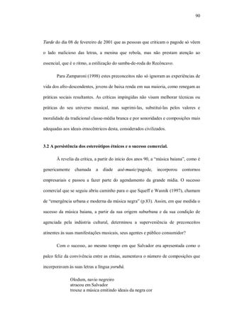 90




Tarde do dia 08 de fevereiro de 2001 que as pessoas que criticam o pagode só vêem

o lado malicioso das letras, a menina que rebola, mas não prestam atenção ao

essencial, que é o ritmo, a estilização do samba-de-roda do Recôncavo.

       Para Zamparoni (1998) estes preconceitos não só ignoram as experiências de

vida dos afro-descendentes, jovens de baixa renda em sua maioria, como renegam as

práticas sociais resultantes. As críticas impingidas não visam melhorar técnicas ou

práticas do seu universo musical, mas suprimi-las, substituí-las pelos valores e

moralidade da tradicional classe-média branca e por sonoridades e composições mais

adequadas aos ideais etnocêntricos desta, considerados civilizados.


3.2 A persistência dos estereótipos étnicos e o sucesso comercial.

       À revelia da crítica, a partir do início dos anos 90, a “música baiana”, como é

genericamente     chamada    a   díade   axé-music/pagode,     incorporou   contornos

empresariais e passou a fazer parte do agendamento da grande mídia. O sucesso

comercial que se seguiu abriu caminho para o que Squeff e Wasnik (1997), chamam

de “emergência urbana e moderna da música negra” (p.83). Assim, em que medida o

sucesso da música baiana, a partir da sua origem suburbana e da sua condição de

agenciada pela indústria cultural, determinou a superveniência de preconceitos

atinentes às suas manifestações musicais, seus agentes e público consumidor?

       Com o sucesso, ao mesmo tempo em que Salvador era apresentada como o

palco feliz da convivência entre as etnias, aumentava o número de composições que

incorporavam às suas letras a língua yorubá.

                Olodum, navio negreiro
                atracou em Salvador
                trouxe a música emitindo ideais da negra cor
 