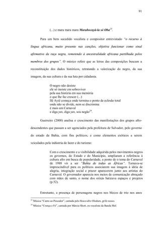 91




                   (...) e mara mara mara Marabocayá-la só Oba23.

           Para um bem sucedido vocalista e compositor entrevistado “o recurso à

língua africana, muito presente nas canções, objetiva funcionar como sinal

afirmativo da raça negra, remetendo à ancestralidade africana partilhada pelos

membros dos grupos”. O músico refere que as letras das composições buscam a

reconstituição dos dados históricos, retratando a valorização do negro, da sua

imagem, da sua cultura e da sua luta por cidadania.

                   O negro não desiste
                   ele só insiste em sobreviver
                   pela sua história em sua memória
                   o que lhe faz crescer (...)
                   Ilê Ayiê começa onde termina o ponto de eclosão total
                   onde não se divide, nem se discrimina
                   é mais um Carnaval
                   e diga yes, diga yes, sou negão24.

           Guerreiro (2000) analisa o crescimento das manifestações dos grupos afro-

descendentes que passam a ser agenciados pela prefeitura de Salvador, pelo governo

do estado da Bahia, com fins políticos, e como elementos exóticos a serem

veiculados pela indústria do lazer e do turismo:

                   Com o crescimento e a visibilidade adquirida pelos movimentos negros
                   os governos, do Estado e do Município, ampliaram a referência à
                   cultura afro em busca de popularidade, a ponto de o tema do Carnaval
                   de 1988 vir a ser “Bahia de todas as Áfricas”. Tornava-se
                   imprescindível para os políticos associarem sua imagem à idéia de
                   alegria, integração social e prazer aparecerem junto aos artistas do
                   Carnaval. O governador aparecia nos meios de comunicação abraçado
                   com mães de santo, o nome dos orixás batizava espaços e projetos
                   (p.52).


           Entretanto, a presença de personagens negros nos blocos de trio nos anos

23
     Música “Canto ao Pescador”, cantada pelo bloco-afro Olodum, grifo nosso.
24
     Música “Crença e Fé”, cantada por Márcia Short, ex-vocalista da Banda Mel.
 