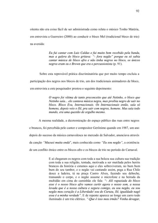 92




oitenta não era coisa fácil de ser administrada como relata o músico Tonho Matéria,

em entrevista a Guerreiro (2000) ao conduzir o bloco Mel (tradicional bloco de trio)

na avenida:

               Eu fui cantar com Luis Caldas e fui muito bem recebido pela banda,
               mas a galera do bloco gritava: “- fora negão” porque eu só sabia
               cantar música de bloco afro e não tinha negros no bloco, os únicos
               negros eram eu e Brown que era o percussionista (p. 91).


        Sobre esta reprovável prática discriminatória que por muito tempo excluiu a

participação dos negros nos blocos de trio, um dos tradicionais animadores de bloco,

em entrevista a este pesquisador prestou o seguinte depoimento:

               O negro foi vítima de tanto preconceito que até Netinho, o bloco que
               Netinho saía... ele cantava música negra, mas proibia negro de sair no
               bloco. Bloco Eva, Internacionais. Os Internacionais então, saía só
               homens, depois veio o Ilê, pra sair com negros, homens. Mas saía todo
               mundo, era uma questão de orgulho mesmo.

       A mesma realidade, a dicotomização do espaço público das ruas entre negros

e brancos, foi percebida pelo cantor e compositor Gerônimo quando em 1987, um ano

depois do sucesso da música carnavalesca no mercado de Salvador, anunciava através

da canção “Macuxi muita onda”, mais conhecida como “Eu sou negão”, a existência

de um conflito étnico entre os blocos afro e os blocos de trio no período do Carnaval.

               E aí chegaram os negros com toda a sua beleza sua cultura sua tradição
               com toda a sua religião, tentada, motivada a ser mutilada pelos heróis
               brancos da história e estamos aqui e eles sobreviveram, no bum bum
               bum do seu tambor, e o negão vai cantando assim, pega a Rua Chile
               desce a ladeira, tá na praça Castro Alves, fazendo seu deboche,
               transando o corpo, e o negão assume o microfone e na beirada da
               multidão em cima do caminhão ele fala: “- Alô rapaziada do bloco
               esse é o nosso bloco afro vamos curtir agora o nosso som, a nossa
               levada que é a nossa cultura e segura comigo, eu sou negão, eu sou
               negão meu coração é a Liberdade/ sou do Curuzu, Ilê, igualdade nagô
               essa é a minha verdade”. E de repente aparece ao longe um carro todo
               iluminado é um trio elétrico. “-Que é isso meu irmão? Venha devagar,
 