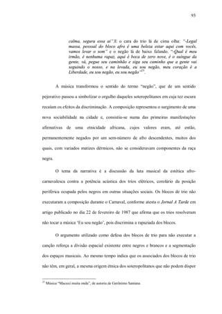 93




                   calma, segura essa ai”.E o cara do trio lá de cima olha: “-Legal
                   massa, pessoal do bloco afro é uma beleza estar aqui com vocês,
                   vamos levar o som” e o negão lá de baixo falando. “-Qual é meu
                   irmão, é nenhuma rapaz, aqui é boca de zero nove, é o suíngue da
                   gente, vá, pegue seu caminhão e siga seu caminho que a gente vai
                   seguindo o nosso, e na levada, eu sou negão, meu coração é a
                   Liberdade, eu sou negão, eu sou negão”25.


           A música transformou o sentido do termo “negão”, que de um sentido

pejorativo passou a simbolizar o orgulho daqueles soteropolitanos em cuja tez escura

recaíam os efeitos da discriminação. A composição representou o surgimento de uma

nova sociabilidade na cidade e, consistiu-se numa das primeiras manifestações

afirmativas de uma etnicidade africana, cujos valores eram, até então,

permanentemente negados por um sem-número de afro descendentes, muitos dos

quais, com variados matizes dérmicos, não se consideravam componentes da raça

negra.

          O tema da narrativa é a discussão da luta musical da estética afro-

carnavalesca contra a potência acústica dos trios elétricos, corolário da posição

periférica ocupada pelos negros em outras situações sociais. Os blocos de trio não

executaram a composição durante o Carnaval, conforme atesta o Jornal A Tarde em

artigo publicado no dia 22 de fevereiro de 1987 que afirma que os trios resolveram

não tocar a música ‘Eu sou negão’, pois discrimina a rapaziada dos blocos.

          O argumento utilizado como defesa dos blocos de trio para não executar a

canção reforça a divisão espacial existente entre negros e brancos e a segmentação

dos espaços musicais. Ao mesmo tempo indica que os associados dos blocos de trio

não têm, em geral, a mesma origem étnica dos soteropolitanos que não podem dispor


25
     Música “Macuxi muita onda”, de autoria de Gerônimo Santana.
 