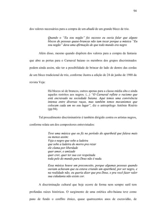 94




dos valores necessários para a compra de um abadá de um grande bloco de trio.

                Quando o “Eu sou negão” fez sucesso eu ouvia falar que alguns
                blocos de pessoas quase-brancas não iam tocar porque a música “Eu
                sou negão” dava uma afirmação de que todo mundo era negro

       Além disso, mesmo quando dispõem dos valores para a compra da fantasia

que abre as portas para o Carnaval baiano os membros dos grupos discriminados

podem ainda assim, não ter a possibilidade de brincar do lado de dentro das cordas

de um bloco tradicional de trio, conforme ilustra a edição de 24 de junho de 1988 da

revista Veja:

                Há blocos só de brancos, outros apenas para a classe-média alta e ainda
                aqueles restritos aos negros. (...) “O Carnaval reflete o racismo que
                está encravado na sociedade baiana. Aqui temos uma convivência
                intensa entre diversas raças, mas também temos mecanismos que
                colocam cada um no seu lugar”, diz o antropólogo Antônio Risério
                (pp.94).

       Tal procedimento discriminatório é também dirigido contra os artistas negros,

conforme relata um dos compositores entrevistados:

                Teve uma música que eu fiz no período do apartheid que falava mais
                ou menos assim:
                Veja o negro que sobe a ladeira
                que sobe a ladeira do morro pra rezar
                ele clama por liberdade
                quer amor, e amizade
                quer crer, quer ter sua cor respeitada
                toda pele do mundo para Deus não é nada.

                Essa música houve um preconceito, porque algumas pessoas quando
                ouviam achavam que eu estava criando um apartheid, por ser negro, e
                na realidade não, eu queria dizer que pra Deus, e pra você fazer valer
                sua cidadania não existe cor.

       A discriminação cultural que hoje ocorre de forma nem sempre sutil tem

profundas raízes históricas. O surgimento de uma estética afro-baiana teve como

pano de fundo o conflito étnico, quase quatrocentos anos de escravidão, de
 