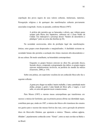 95




expoliação dos povos negros de seus valores culturais, intelectuais, materiais.

Perseguição religiosa e de quaisquer das manifestações culturais previamente

associadas à negritude. Assim, no passado, conforme Moura (1987):

              A polícia não permitia que as batucadas e afoxés, que vinham quase
              sempre pela Baixa dos Sapateiros, subissem até a Zona Nobre da
              Cidade. Era indesejável a presença desses “bandos de desordeiros e
              pândegos” junto ao corso das famílias (p.38).

       Na sociedade escravocrata, além da proibição legal das manifestações

étnicas, estes grupos eram desprezados e marginalizados. A dualidade existente na

sociedade baiana não permitia a aceitação dos ritmos musicais afro-descendentes e

da sua cultura. De modo semelhante, na baianidade contemporânea:

              Enquanto os grupos brancos estavam no show biz, gravando discos,
              fazendo shows, compondo a programação das rádios, os grupos negros
              estavam midiaticamente invisíveis, na periferia do mundo da música
              (Guerreiro, 2000, p. 119).

       Sobre esta prática, um experiente vocalista de um conhecido bloco-afro faz a

seguinte reflexão:

              A gente pra chegar na mídia é muito trabalho, é uma caminhada muito
              árdua, porque a gente é uma banda de bloco afro, é negro, e você
              sabe, os cara não querem tocar a musica nossa.

       Para Moura (1987) a mesma massa soteropolitana que transformou em

sucesso a música de Gerônimo, que na primeira pessoa afirma sua identidade negra,

contribuiu para que, ainda em 1987, a música dos blocos afro transitasse dos ensaios

nos guetos para o sucesso das massas festivas das ruas, com a gravação do primeiro

disco do bloco-afro Olodum, que apontaria a música “Deuses, cultura egípcia,

Olodum”, popularmente conhecida como “Faraó”, entre as mais ouvidas na Bahia e

no Brasil.
 