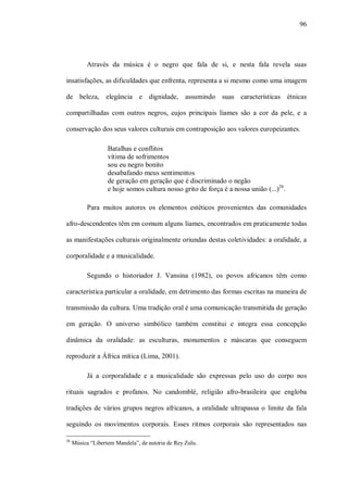 96




           Através da música é o negro que fala de si, e nesta fala revela suas

insatisfações, as dificuldades que enfrenta, representa a si mesmo como uma imagem

de beleza, elegância e dignidade, assumindo suas características étnicas

compartilhadas com outros negros, cujos principais liames são a cor da pele, e a

conservação dos seus valores culturais em contraposição aos valores europeizantes.

                   Batalhas e conflitos
                   vítima de sofrimentos
                   sou eu negro bonito
                   desabafando meus sentimentos
                   de geração em geração que é discriminado o negão
                   e hoje somos cultura nosso grito de força é a nossa união (...)26.

           Para muitos autores os elementos estéticos provenientes das comunidades

afro-descendentes têm em comum alguns liames, encontrados em praticamente todas

as manifestações culturais originalmente oriundas destas coletividades: a oralidade, a

corporalidade e a musicalidade.

           Segundo o historiador J. Vansina (1982), os povos africanos têm como

característica particular a oralidade, em detrimento das formas escritas na maneira de

transmissão da cultura. Uma tradição oral é uma comunicação transmitida de geração

em geração. O universo simbólico também constitui e integra essa concepção

dinâmica da oralidade: as esculturas, monumentos e máscaras que conseguem

reproduzir a África mítica (Lima, 2001).

           Já a corporalidade e a musicalidade são expressas pelo uso do corpo nos

rituais sagrados e profanos. No candomblé, religião afro-brasileira que engloba

tradições de vários grupos negros africanos, a oralidade ultrapassa o limite da fala

seguindo os movimentos corporais. Esses ritmos corporais são representados nas

26
     Música “Libertem Mandela”, de autoria de Rey Zulu.
 