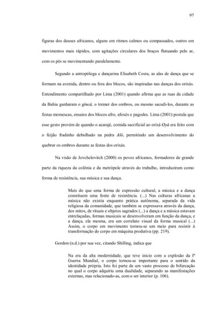 97




figuras dos deuses africanos, alguns em ritmos calmos ou compassados, outros em

movimentos mais rápidos, com agitações circulares dos braços flutuando pelo ar,

com os pés se movimentando paralelamente.

       Segundo a antropóloga e dançarina Elisabeth Costa, as alas de dança que se

formam na avenida, dentro ou fora dos blocos, são inspiradas nas danças dos orixás.

Entendimento compartilhado por Lima (2001) quando afirma que as ruas da cidade

da Bahia ganharam o gincá, o tremer dos ombros, ou mesmo sacudi-los, durante as

festas momescas, ensaios dos blocos afro, afoxés e pagodes. Lima (2001) postula que

esse gesto provém de quando o acarajé, comida sacrificial ao orixá Oyá era feito com

o feijão fradinho debulhado na pedra Aló, permitindo um desenvolvimento do

quebrar os ombros durante as festas dos orixás.

       Na visão de Jovchelovitch (2000) os povos africanos, formadores de grande

parte da riqueza da colônia e da metrópole através do trabalho, introduziram como

forma de resistência, sua música e sua dança.

              Mais do que uma forma de expressão cultural, a música e a dança
              constituem uma fonte de resistência. (...) Nas culturas africanas a
              música não existia enquanto prática autônoma, separada da vida
              religiosa da comunidade, que também se expressava através da dança,
              dos mitos, de rituais e objetos sagrados (...) a dança e a música estavam
              entrelaçadas, formas musicais se desenvolveram em função da dança, e
              a dança, ela mesma, era um correlato visual da forma musical (...)
              Assim, o corpo em movimento tornou-se um meio para resistir à
              transformação do corpo em máquina produtiva (pp. 219).

       Gordon (n.d.) por sua vez, citando Shilling, indica que

              Na era da alta modernidade, que teve inicio com a explosão da Iª
              Guerra Mundial, o corpo tornou-se importante para o sentido da
              identidade própria. Isto foi parte de um vasto processo de bifurcação
              no qual o corpo adquiriu uma dualidade, separando as manifestações
              externas, mas relacionado-as, com o ser interior (p. 106).
 