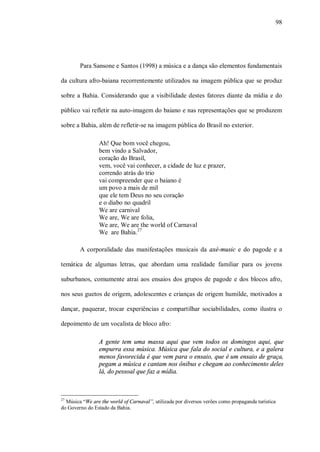 98




        Para Sansone e Santos (1998) a música e a dança são elementos fundamentais

da cultura afro-baiana recorrentemente utilizados na imagem pública que se produz

sobre a Bahia. Considerando que a visibilidade destes fatores diante da mídia e do

público vai refletir na auto-imagem do baiano e nas representações que se produzem

sobre a Bahia, além de refletir-se na imagem pública do Brasil no exterior.

                 Ah! Que bom você chegou,
                 bem vindo a Salvador,
                 coração do Brasil,
                 vem, você vai conhecer, a cidade de luz e prazer,
                 correndo atrás do trio
                 vai compreender que o baiano é
                 um povo a mais de mil
                 que ele tem Deus no seu coração
                 e o diabo no quadril
                 We are carnival
                 We are, We are folia,
                 We are, We are the world of Carnaval
                 We are Bahia.27

        A corporalidade das manifestações musicais da axé-music e do pagode e a

temática de algumas letras, que abordam uma realidade familiar para os jovens

suburbanos, comumente atrai aos ensaios dos grupos de pagode e dos blocos afro,

nos seus guetos de origem, adolescentes e crianças de origem humilde, motivados a

dançar, paquerar, trocar experiências e compartilhar sociabilidades, como ilustra o

depoimento de um vocalista de bloco afro:

                 A gente tem uma massa aqui que vem todos os domingos aqui, que
                 empurra essa música. Música que fala do social e cultura, e a galera
                 menos favorecida é que vem para o ensaio, que é um ensaio de graça,
                 pegam a música e cantam nos ônibus e chegam ao conhecimento deles
                 lá, do pessoal que faz a mídia.



27
  Música “We are the world of Carnaval”, utilizada por diversos verões como propaganda turística
do Governo do Estado da Bahia.
 