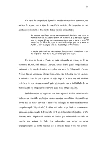99




       Nas letras das composições é possível perceber muitos destes elementos, que

variam de acordo com o tipo de experiência subjetiva do compositor no seu

cotidiano, como ilustra o depoimento de dois músicos entrevistados:

              Eu sou um sociólogo, eu sou um contador de histórias, em todas as
              minhas músicas eu sempre tenho um elemento (...) Ás vezes alguém
              vira pra mim e diz, eu quero uma coisa nova, mas o que é o novo? O
              novo é você ir lá atrás, pegar a coisa mais antiga que tem e botar na
              frente. O novo é sempre isso, é o mais antigo se renovando.


              A música que eu faço é pagode pop, do jeito que o povo gosta, o que
              me inspira é o meu dia-a-dia, as coisas que vivo e faço.


       Um leitor do Jornal A Tarde, em carta endereçada ao veículo, em 21 de

novembro de 2000, auto-intitulada Diarréia Musical, afirma que os compositores da

axé-music e do pagode deveriam se espelhar nas obras de Gilberto Gil, Caetano

Veloso, Djavan, Vinícius de Moraes, Tom Jobim, João Gilberto e Dorival Caymmi.

E defende a idéia de que o jovem de hoje, daqui a 20 anos não terá nenhuma

referência do seu passado musical, pois infelizmente teve a infelicidade de ser

bombardeado por esta porcaria descartável que a mídia obriga a ouvi-los.

       Tradicionalmente ao negro ora tem sido negado o direito à manifestação

cultural, ora permitido, sob limites bastante estreitos. As políticas públicas têm de

forma mais ou menos continua se baseado na satisfação das famílias aristocráticas

que primam pela “higienização” da cidade, retirando o negro das áreas centrais como

aconteceu na re-ocupação do Pelourinho por lojas, restaurantes sofisticados e griffes

famosas, após a expulsão de centenas de famílias que viviam abaixo da linha da

miséria nos cortiços do Pelô, hoje reformados para abrigar os novos

empreendimentos do capital nacional após a remissão desses pobres para espaços-
 