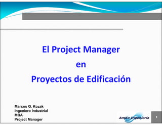 1 
El Project Manager 
Marcos G. Kozak 
Ingeniero Industrial 
MBA 
Project Manager 
en 
Proyectos de Edificación 
 